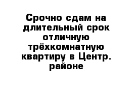 Срочно сдам на длительный срок отличную трёхкомнатную квартиру в Центр. районе